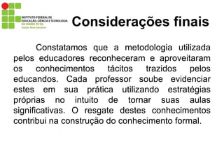Considerações   finais Constatamos que a metodologia utilizada pelos educadores reconheceram e aproveitaram os conhecimentos tácitos trazidos pelos educandos. Cada professor soube evidenciar estes em sua prática utilizando estratégias próprias no intuito de tornar suas aulas significativas. O resgate destes conhecimentos contribui na construção do conhecimento formal.  
