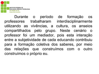 Durante o período de formação os professores trabalharam interdisciplinarmente utilizando as vivências, a cultura, os anseios compartilhados pelo grupo. Neste cenário o professor foi um mediador, pois esta interação entre a subjetividade de cada educando contribuiu para a formação coletiva dos saberes, por meio das relações que construímos com o outro construímos o próprio eu. 