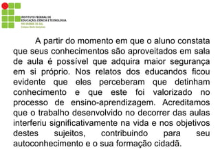 A partir do momento em que o aluno constata que seus conhecimentos são aproveitados em sala de aula é possível que adquira maior segurança em si próprio. Nos relatos dos educandos ficou evidente que eles perceberam que detinham conhecimento e que este foi valorizado no processo de ensino-aprendizagem. Acreditamos que o trabalho desenvolvido no decorrer das aulas interferiu significativamente na vida e nos objetivos destes sujeitos, contribuindo para seu autoconhecimento e o sua formação cidadã. 