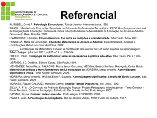 Referencial AUSUBEL, David P.  Psicologia Educacional . Rio de Janeiro: Interamericana, 1980. BRASIL, Ministério da Educação. Secretaria de Educação Profissional e Tecnológica. PROEJA – Programa Nacional de Integração da Educação Profissional com a Educação Básica na Modalidade de Educação de Jovens e Adultos.  Documento Base . Brasília, 2007.  D’AMBRÓSIO, Ubiratan.  Etnomatemática- Elo entre as tradições e a Modernidade . São Paulo: Ática, 2001. FONSECA, Maria da Conceição.  Educação Matemática de Jovens e Adultos:  Especificidades, desafios e contribuições. Belo Horizonte: Autêntica, 2002. ______. Lembranças da Matemática Escolar: A constituição dos alunos da EJA como sujeitos da aprendizagem.  Educ. Pesqui. , jul a dez 2001, vol 27. n°.2. p. 339-354 FREIRE, Paulo.  Pedagogia da autonomia: saberes necessários à prática educativa . São Paulo: Paz e Terra, 1996.  LIBÂNEO, J.C. Didática. Editora Cortez. São Paulo,1994. MENÉNDEZ, Pedro Plaza; PALACIOS, María Jesus Gonzáles; MEDINA, Beatriz Montero; Rodriguéz,Carlos Rubio.  Matemáticas críticas y transformadoras em La educacion de  MOREIRA, Marco Antonio.  Aprendizagem significativa crítica.  Porto Alegre: Centauro, 2009. MOREIRA, Marco Antonio. MASINI, Elcie F. Salzano.  Aprendizagem significativa: a teoria de David Ausubel.  São Paulo: Centauro, 2009. MORAES, Roque; GALIAZZI, Maria do Carmo.  Análise Textual Discursiva . Ijuí: Unijuí,  2007. SILVA, A. F. G. . O Currículo na Práxis da Educação Popular: Projeto Pedagógico Interdisciplinar - Tema Gerador / Rede Temática. Caderno Pedagógico Estado do Rio Grande do Sul, Porto Alegre, 2002.  PAVIANI, Jayme.  Ensinar: deixar aprender.  Porto Alegre: EDIPUCRS, 2003. PIAGET, Jean.  A Psicologia da inteligência.  Rio de Janeiro: Zahar, 1958; Fundo de Cultura, 1967. 