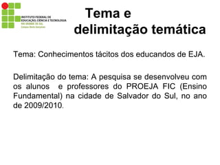 Tema: Conhecimentos tácitos dos educandos de EJA. Delimitação do tema: A pesquisa se desenvolveu com os alunos  e professores do PROEJA FIC (Ensino Fundamental) na cidade de Salvador do Sul, no ano de 2009/2010 .  Tema e    delimitação temática 
