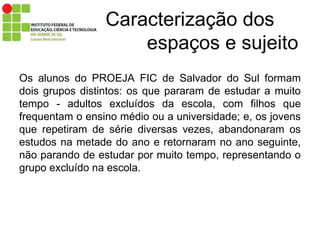 Caracterização dos    espaços e sujeito Os alunos do PROEJA FIC de Salvador do Sul formam dois grupos distintos: os que pararam de estudar a muito tempo - adultos excluídos da escola, com filhos que frequentam o ensino médio ou a universidade; e, os jovens que repetiram de série diversas vezes, abandonaram os estudos na metade do ano e retornaram no ano seguinte, não parando de estudar por muito tempo, representando o grupo excluído na escola. 