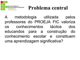 Problema central A metodologia utilizada pelos professores do PROEJA FIC valoriza os conhecimentos tácitos dos educandos para a construção do conhecimento escolar e constituem uma aprendizagem significativa? 