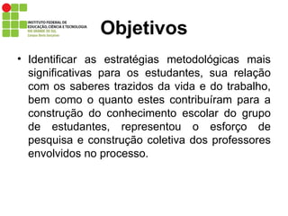 Objetivos Identificar as estratégias metodológicas mais significativas para os estudantes, sua relação com os saberes trazidos da vida e do trabalho, bem como o quanto estes contribuíram para a construção do conhecimento escolar do grupo de estudantes, representou o esforço de pesquisa e construção coletiva dos professores envolvidos no processo. 
