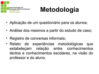 Metodologia Aplicação de um questionário para os alunos; Análise dos mesmos a partir do estudo de caso; Registro de conversas informais; Relato de experiências metodológicas que estabeleçam relação entre conhecimentos tácitos e conhecimentos escolares, na visão do professor e do aluno. 