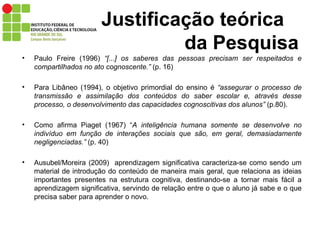 Justificação teórica   da Pesquisa Paulo Freire (1996)  “[...] os saberes das pessoas precisam ser respeitados e compartilhados no ato cognoscente.”  (p. 16)  Para Libâneo (1994), o objetivo primordial do ensino é  “assegurar o processo de transmissão e assimilação dos conteúdos do saber escolar e, através desse processo, o desenvolvimento das capacidades cognoscitivas dos alunos”  (p.80). Como afirma Piaget (1967) “ A inteligência humana somente se desenvolve no indivíduo em função de interações sociais que são, em geral, demasiadamente negligenciadas.”  (p. 40) Ausubel/Moreira (2009)  aprendizagem significativa caracteriza-se como sendo um material de introdução do conteúdo de maneira mais geral, que relaciona as ideias importantes presentes na estrutura cognitiva, destinando-se a tornar mais fácil a aprendizagem significativa, servindo de relação entre o que o aluno já sabe e o que precisa saber para aprender o novo. 