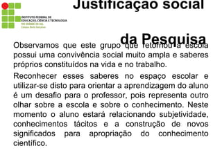 Justificação social    da Pesquisa Observamos que este grupo que retornou a escola possui uma convivência social muito ampla e saberes próprios constituídos na vida e no trabalho.  Reconhecer esses saberes no espaço escolar e utilizar-se disto para orientar a aprendizagem do aluno é um desafio para o professor, pois representa outro olhar sobre a escola e sobre o conhecimento. Neste momento o aluno estará relacionando subjetividade, conhecimentos tácitos e a construção de novos significados para apropriação do conhecimento científico.   