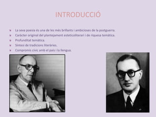 INTRODUCCIÓLa seva poesia és una de les més brillants i ambicioses de la postguerra.Caràcter original del plantejament esteticoliterari i de riquesa temàtica.Profunditat temàtica.Síntesi de tradicions literàries.Compromís cívic amb el país i la llengua. 