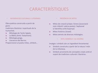 CARACTERÍSTIQUESPRESÈNCIA DE MITESREFERÈNCIES CULTURALS I LITERÀRIESObra poètica construida a partir degranstradicions literàries i espirituals de lahumanitat.Mitologia de l’antic Egipte.La Bíblia (Antic Testament).Mitología grega.Literatura del Barroc.Proporcionen al poeta mites, símbols…Mites de creació pròpia: Sinera (associació món infantil i pàtria poeta) i Sepharad (s’identifica amb Espanya)Mites històrics (Israel)Mites extrets de diverses mitologies.ESTIL SIMBÒLIC I AL·LEGÒRICImatges i símbols són un ingredient fonamental.Símbolsconstruits a partir de la natura i món de la infantesa.Símbols provinents de conceptes creats amb el suport de tradicions culturals i literàries.