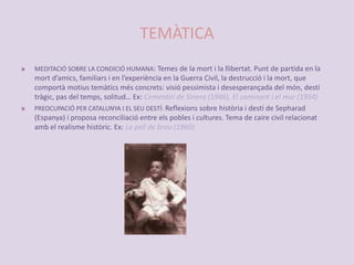 TEMÀTICAMEDITACIÓ SOBRE LA CONDICIÓ HUMANA: Temes de la mort i la llibertat. Punt de partida en la mort d’amics, familiars i en l’experiència en la Guerra Civil, la destrucció i la mort, que comportà motius temàtics més concrets: visió pessimista i desesperançada del món, destí tràgic, pas del temps, solitud… Ex: Cementiri de Sinera (1946), El caminant i el mur (1954)PREOCUPACIÓ PER CATALUNYA I EL SEU DESTÍ: Reflexions sobre història i destí de Sepharad (Espanya) i proposa reconciliació entre els pobles i cultures. Tema de caire civil relacionat amb el realisme històric. Ex: La pell de brau (1960)