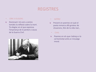 REGISTRESLÍRIC O ELEGÍACSATÍRICDominant i té com a centre temàtic la reflexió sobre la mort. To elegíac en el que expressa l’enyorança de lo perdut a causa de la Guerra Civil. Present en poemes en què el poeta remarca allò grotesc de situacions, fets de la vida real…CIVILPoemes en els que s’adreça a la col·lectivitat amb un missatge moral.