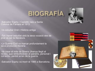 Biografía-Salvador Espriu i Castelló neix a Santa Coloma de Farners el 1913-Va estudiar Dret i Història antiga-Tot i haver estudiat això la seva vocació des de jove va ser la literatura. -La Guerra Civil va marcar profundament la seva producció literària -Va crear el mite de Sinera (Arenys llegit al reves), que simbolitzaven el paradís, personal i col·lectiu, perdut arran de la guerra. -Salvador Espriu va morir el 1985 a Barcelona.