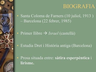 BIOGRAFIASanta Coloma de Farners (10 juliol, 1913 ) – Barcelona (22 febrer, 1985)Primer llibre  Israel (castellà)Estudia Dret i Història antiga (Barcelona)Prosa situada entre: sàtira esperpèntica i lirisme.