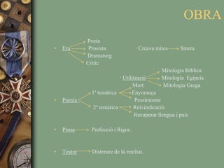 OBRA                        PoetaEra             Prosista                     ·Creava mites         Sinera                        Dramaturg                       Crític                                                                             Mitologia Bíblica·Utilització           Mitologia  Egípcia                                                        Mort              Mitologia Grega                          1ª temàtica           EnyorançaPoesia                                         Pessimisme                             2ª temàtica           Reivindicació                                                         Recuperar llengua i paísProsa            Perfecció i Rigor. Teatre           Distreure de la realitat.