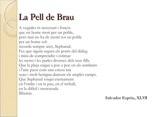 La Pell de Brau A vegades és necessari i forçós  que un home mori per un poble,  però mai no ha de morir tot un poble  per un home sol:  recorda sempre això, Sepharad.  Fes que siguin segurs els ponts del diàleg  i mira de comprendre i estimar  les raons i les parles diverses dels teus fills.  Que la pluja caigui a poc a poc en els sembrats  i l’aire passi com una estesa mà  suau i molt benigna damunt els amples camps.  Que Sepharad visqui eternament  en l’ordre i en la pau, en el treball,  en la difícil i merescuda  llibertat. Salvador Espriu, XLV I 
