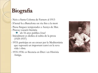 Biografia - Neix a Santa Coloma de Farners al 1913 - S’instal·la a Barcelona on viu fins a la mort - Passa llargues temporades a Arenys de Mar. - Precoç vocació literària als 16 anys publica  Israel - Inicialment es dedica al cultiu de la prosa  (1929-1937) - 1933: participa en un creuer per la Mediterrània que suposarà un important canvi en la seva vida i obra. - 1935-1936: es llicencia en Dret i en Història Antiga. 