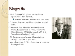 Biografia - Viu la Guerra Civil, que va ser una época especialment dura per a ell. Influirà de forma decisiva en la seva obra - Comença de forma paral·lela a escriure poesia i teatre. - Gràcies als seus llibres de poesia rep molts premis. En destaquen el  Premi d’honor de les Lletres Catalanes  (1972) i  La medalla d’Or de la Generalitat de Catalunya  (1980). - Als darrers anys de la seva vida es dedica a corregir i a revisar la seva obra. - Mor a Barcelona al 1985 i és enterrat al cementiri d’Arenys de Mar. 