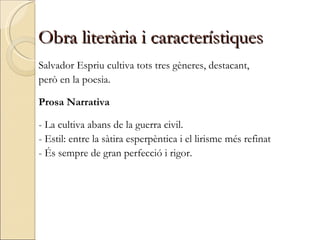 Obra literària i característiques Salvador Espriu cultiva tots tres gèneres, destacant,  però en la poesia. Prosa Narrativa - La cultiva abans de la guerra civil. - Estil: entre la sàtira esperpèntica i el lirisme més refinat - És sempre de gran perfecció i rigor. 