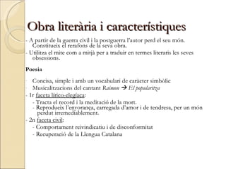 - A partir de la guerra civil i la postguerra l’autor perd el seu món. Constitueix el rerafons de la seva obra. - Utilitza el mite com a mitjà per a traduir en termes literaris les seves obsessions. Poesia Concisa, simple i amb un vocabulari de caràcter simbòlic Musicalitzacions del cantant  Raimon    El popularitza - 1r  faceta lírico-elegíaca : - Tracta el record i la meditació de la mort. - Reprodueix l’enyorança, carregada d’amor i de tendresa, per un món   perdut irremediablement. - 2n  faceta civil : - Comportament reivindicatiu i de disconformitat  - Recuperació de la Llengua Catalana Obra literària i característiques 
