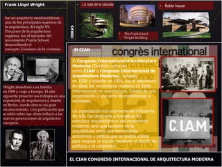 Frank Lloyd Wright.
fue un arquitecto estadounidense,
uno de los principales maestros de
la arquitectura del siglo XX.
Precursor de la arquitectura
orgánica, fue el iniciador del
movimiento Prairie School,
desarrollando el
concepto Usoniano de la vivienda.
Wright abandonó a su familia
en 1909 y viajó a Europa. El año
siguiente presentó sus trabajos en una
exposición de arquitectura y diseño
en Berlín, donde obtuvo un gran
reconocimiento. Una publicación que
se editó sobre sus obras influyó a las
nuevas generaciones de arquitectos
europeos.
EL CIAN CONGRESO INTERNACIONAL DE ARQUITECTURA MODERNA
• Robie house
• The Frank Lloyd
Wright Building
• La casa de la cascada
El Congreso International d'Architecture
Moderna (También conocido
como CIAM o Congreso Internacional de
Arquitectura Moderna), fundado
en 1928 y disuelto en 1959, fue el laboratorio
de ideas del movimiento moderno (o Estilo
internacional) en arquitectura. Constó de una
organización y una serie de conferencias y
reuniones.
La organización era enormemente influyente.
No sólo fue destinada a formalizar los
principios arquitectónicos del movimiento
moderno, sino que también vio la
arquitectura como una herramienta
económica y política que se podría utilizar
para mejorar el mundo mediante el diseño de
edificios y el urbanismo.
El CIAN
OBRAS
 