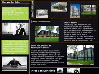 Mies Van Der Rohe
un arquitecto y diseñador
industrial. Dirigió la
escuela Bauhaus entre 1930 y 1933,
año en que fue cerrada.
En 1907 realiza su primera obra, la casa
Riehl. De 1908 a 1911 trabajó en el
despacho de Peter Behrens, del cual
Mies desarrolló un estilo arquitectónico
basado en técnicas estructurales
avanzadas y en el clasicismo prusiano.
También realizó diseños innovadores
con acero y vidrio.
Mies Van Der Rohe
CARACTERÍSTICAS
Obras Arquitectónicas
Oficinas Bacardi
Entre 1957 y 1961 Mies van Der Rohe
proyectó las oficinas para la planta de
Bacardí en México. Fue la segunda obra
que el arquitecto diseñó para la empresa ya
que poco tiempo atrás, el dueño de la
licorera, el señor José M. Bosch,
impresionado por el Crown Hall que Mies
había proyectado para el IIT de Chicago, le
encarga la sede de las oficinas en Cuba.
Crown Hall, Instituto de
Tecnología de Illinois.
El Crown Hall es uno de los 20 edificios
diseñados por Mies van der Rohe para el
Instituto Tecnológico de Illinois (IIT) en
Chicago. Esta es la pieza central de un master
plan para el campus fundado en 1940 que
ocupa aproximadamente 50 hectáreas,
presentando la mayor concentración de obras
de Mies en el mundo.
 