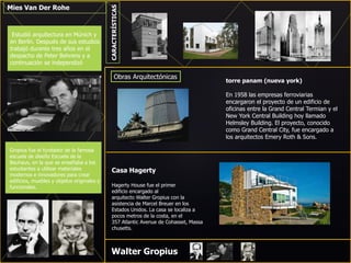 Mies Van Der Rohe
Estudió arquitectura en Múnich y
en Berlín. Después de sus estudios
trabajó durante tres años en el
despacho de Peter Behrens y a
continuación se independizó
Gropius fue el fundador de la famosa
escuela de diseño Escuela de la
Bauhaus, en la que se enseñaba a los
estudiantes a utilizar materiales
modernos e innovadores para crear
edificios, muebles y objetos originales y
funcionales.
Walter Gropius
CARACTERÍSTICAS
Obras Arquitectónicas
torre panam (nueva york)
En 1958 las empresas ferroviarias
encargaron el proyecto de un edificio de
oficinas entre la Grand Central Termian y el
New York Central Building hoy llamado
Helmsley Building. El proyecto, conocido
como Grand Central City, fue encargado a
los arquitectos Emery Roth & Sons.
Casa Hagerty
Hagerty House fue el primer
edificio encargado al
arquitecto Walter Gropius con la
asistencia de Marcel Breuer en los
Estados Unidos. La casa se localiza a
pocos metros de la costa, en el
357 Atlantic Avenue de Cohasset, Massa
chusetts.
 