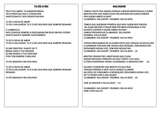 TU ÉS O REI
PELO TEU AMOR, TUA MISERICÓRDIA,
TEU PODER SALVOU A TODOS NÓS
SANTO!SANTO! VEIO RESGATAR-NOS
TU ÉS O DEUS DE AMOR
TU ÉS O SALVADOR, TU É O REI DOS REIS QUE SEMPRE REINARÁ
O CAMINHO É,
NOS CONVIDA SEMPRE A DESCANSAR EM DEUS EM SEU PODER
SANTO!SANTO! SEMPRE CANTAREMOS
TU ÉS O DEUS DE AMOR
TU ÉS O SALVADOR, TU É O REI DOS REIS QUE SEMPRE REINARÁ
EU ME PROSTRO, DIANTE DE TI
MINHA VIDA É TUA SENHOR
EU ME RENDO A TUA VONTADE
POIS TEM SEMPRE O MELHOR
TU ÉS SENHOR E REI DOS REIS
TU ÉS O DEUS DE AMOR
TU ÉS O SALVADOR, TU É O REI DOS REIS QUE SEMPRE REINARÁ
REINARÁ
TU ÉS SENHOR E REI DOS REIS

SALVADOR
TEMOS TANTO PRA ANDAR,PEDRAS A MOVER,MONTANHAS A SUBIR
MONTES PRA VER,TEMOS DIAS PRA ENFRENTAR DUROS DEMAIS
PRA QUEM VAMOS OLHAR?
CLAMAMOS: SALVADOR! PEDIMOS: SALVA-NOS!
TEMOS QUE QUEBRAR PRISÕES QUE NOS FAZEM SER PRESOS
NA ALMA EM DOR E PESAR SEM TER MAIS ESPERANÇA E PAZ
QUANTO SOFRER A QUEM VAMOS OLHAR?
VAMOS PROSSEGUIR CLAMANDO: SALVADOR!
PEDIMOS: SALVA-NOS!
CLAMAMOS: SALVADOR! PEDIMOS: SALVA-NOS!
TODOS PRECISAMOS DE ALGUÉM FORTE QUE VENÇAS AS BATALHAS
E GUERREIE POR NÓS SIM, NUNCA NOS DEIXARÁ, VEM RESGATAR!
ERGUEMOS NOSSA VOZ, VEM NOS RESGATAR!
CLAMAMOS: SALVADOR! PEDIMOS: SALVA-NOS! - 2X
MESTRE! REDENTOR! LIBERTADOR QUE CURA!
NOSSO REFÚGIO! PRÍNCIPE DA PAZ! FORTE! O EU SOU!
O TODO PODEROSO! HERÓI! GUERREIRO! O SENHOR E REI!

- 2X

VEJAM O CORDEIRO QUE MORTO FOI NA CRUZ
TROUXE PERDÃO A NÓS! OUVIU NOSSO CLAMOR!
NA CRUZ SE CONSUMOU A REDENÇÃO! ERGUEMOS NOSSA VOZ:
SÓ TU PODES DAR A SALVAÇÃO!
CLAMAMOS: SALVADOR! PEDIMOS: SALVA-NOS! - 2X
VEM JÁ SENHOR E SALVA-NOS! - 2 X
CLAMAMOS: SALVADOR! PEDIMOS: SALVA-NOS!
VEM E NOS SALVA!

 