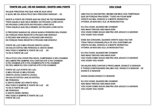 FONTE DE LUZ / SÓ NO SANGUE / EXISTE UMA FONTE
OH,QUE PRECIOSA PAZ QUE VEM DA SUA CRUZ
A QUAL ME DÁ JESUS PELO SEU PRECIOSO SANGUE! - 2X
EXISTE A FONTE DE PODER QUE NA CRUZ SE FEZ DERRAMAR
TODO AQUELE QUE DELA BEBER, DO PECADO LIVRE ESTÁ!
DO PECADO LIVRE ESTÁ,DO PECADO LIVRE ESTÁ,
TODO AQUELE QUE DELA BEBER, DO PECADO LIVRE ESTÁ!
O PRECIOSO SANGUE DE JESUS NUNCA PERDERÁ SEU PODER
DÁ FORÇAS PARA RESISTIR O PECADO SIM VENCEU!
O PECADO SIM VENCEU,O PECADO SIM VENCEU
DÁ FORÇAS PARA RESISTIR O PECADO SIM VENCEU!
FONTE DE LUZ O MEU PECAR CRISTO LEVOU
OH SALVO ESTOU! ME PERDOOU E GRATO SEREI
PRA TODO O SEMPRE É FONTE DE LUZ -2X
TU ÉS A FONTE DE LUZ
PELA FÉ EU VOU VIVER PRA DEUS, CUMPRINDO O SEU CHAMAR
SEU AMOR PRA SEMPRE VOU CANTAR ATÉ O PAI CHAMAR!
O PAI CHAMAR,ATÉ O PAI CHAMAR!ATÉ O PAI CHAMAR!
DO SEU AMOR EU VOU CANTAR ATÉ O PAI CHAMAR!
FONTE DE LUZ (FONTE DE LUZ)
O MEU PECAR (O MEU PECAR)
CRISTO LEVOU (CRISTO LEVOU)
OH SALVO ESTOU! (SALVO ESTOU)
ME PERDOOU
E GRATO SEREI (EU GRATO SOU)
PRA TODO O SEMPRE É FONTE DE LUZ
TU ÉS A FONTE DE LUZ
ME PERDOOU
E GRATO SEREI (SEREI)
PRA TODO O SEMPRE É FONTE DE LUZ
FONTE DE LUZ

VOU VOAR
UMA PAZ EU ENCONTREI, MESMO EM MEIO AOS TEMPORAIS
QUE DÁ FORÇAS PRA DIZER: “TUDO VAI FICAR BEM”
CRISTO AO MAL VENCEU E A MORTE DERROTOU
VITÓRIA JÁ NOS DEU, ELE JÁ RESSUSCITOU
EU VOU VOAR, QUANDO ME CHAMAR!
NÃO MAIS TREVAS! NÃO MAIS DOR!
VOU VOAR COMO ÁGUIA SIM,PRA VER JESUS E O ADORAR
VOU VOAR! VOU VOAR!
ESSE DIA CHEGARÁ, QUANDO CRISTO AQUI VOLTAR
TODA TREVA CESSARÁ,PELA FÉ VOU CONTEMPLAR
CRISTO AO MAL VENCEU E A MORTE DERROTOU
VITÓRIA JÁ NOS DEU ELE JÁ RESSUSCITOU
EU VOU VOAR, QUANDO ME CHAMAR!
NÃO MAIS TREVAS! NÃO MAIS DOR!
VOU VOAR COMO ÁGUIA SIM,PRA VER JESUS E O ADORAR
VOU VOAR! VOU VOAR!
OS ANJOS IRÃO CANTAR E PROCLAMAR, DIGNO É O SENHOR
E TODOS CONFESSARÃO EM UMA VOZ: DIGNO É O SENHOR - 2X
DIGNO É O SENHOR
DIGNO,DIGNO,DIGNO É O SENHOR

-2X

EU VOU VOAR, QUANDO ME CHAMAR!
NÃO MAIS TREVAS! NÃO MAIS DOR!
VOU VOAR COMO ÁGUIA SIM,PRA VER JESUS E O ADORAR
VOU VOAR! VOU VOAR!

 