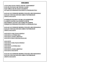 VIVO ESTÁ
LÁ DA CRUZ OUVIU CRISTO GRITAR “CONSUMADO”
E DO CÉU SE OUVIU UM TROVÃO A SOAR
E NO TÚMULO SÓ SE OUVIA O SILÊNCIO
ATÉ QUE ELE RESSUSCITOU!CRISTO JÁ RESSUSCITOU!
ALELUIA! AO CORDEIRO MORREU POR NÓS, MAS RESSURGIU!
ALELUIA! VEIO SALVAR-NOS VAMOS TESTEMUNHAR
CRISTO VIVO ESTÁ!
O PODER DO PECADO E DO MAL SE QUEBRARAM
E A MORTE SOFREU SUA DERROTA ENFIM
NÓS IREMOS LOUVAR O SEU NOME PRA SEMPRE
PORQUE ELE RESSUSCITOU!CRISTO JÁ RESSUSCITOU!
ALELUIA! AO CORDEIRO MORREU POR NÓS, MAS RESSURGIU!
ALELUIA! VEIO SALVAR-NOS VAMOS TESTEMUNHAR
CRISTO VIVO ESTÁ!
VIVO ESTÁ! A BALTALHA VENCEU!
VIVO ESTÁ! A VITÓRIA DEU!
VIVO ESTÁ! JÁ NOS LIBERTOU!
VIVO ESTÁ! NOVA VIDA DEU!ALELUIA!
VIVO ESTÁ!
VIVO ESTÁ! A BALTALHA VENCEU!
VIVO ESTÁ!
VIVO ESTÁ! A VITÓRIA DEU!
VIVO ESTÁ!
VIVO ESTÁ! JÁ NOS LIBERTOU!
VIVO ESTÁ! VIVO ESTÁ!
ALELUIA! AO CORDEIRO MORREU POR NÓS, MAS RESSURGIU!
ALELUIA! VEIO SALVAR-NOS VAMOS TESTEMUNHAR
CRISTO VIVO ESTÁ!
 