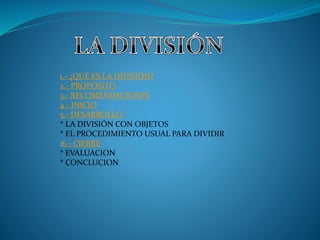 1.- ¿QUÉ ES LA DIVISIÓN?
2.- PROPÓSITO
3.- RECOMENDACIONES
4.- INICIO
5.- DESARROLLO:
* LA DIVISIÓN CON OBJETOS
* EL PROCEDIMIENTO USUAL PARA DIVIDIR
:6.- CIERRE
* EVALUACION
* CONCLUCION
 