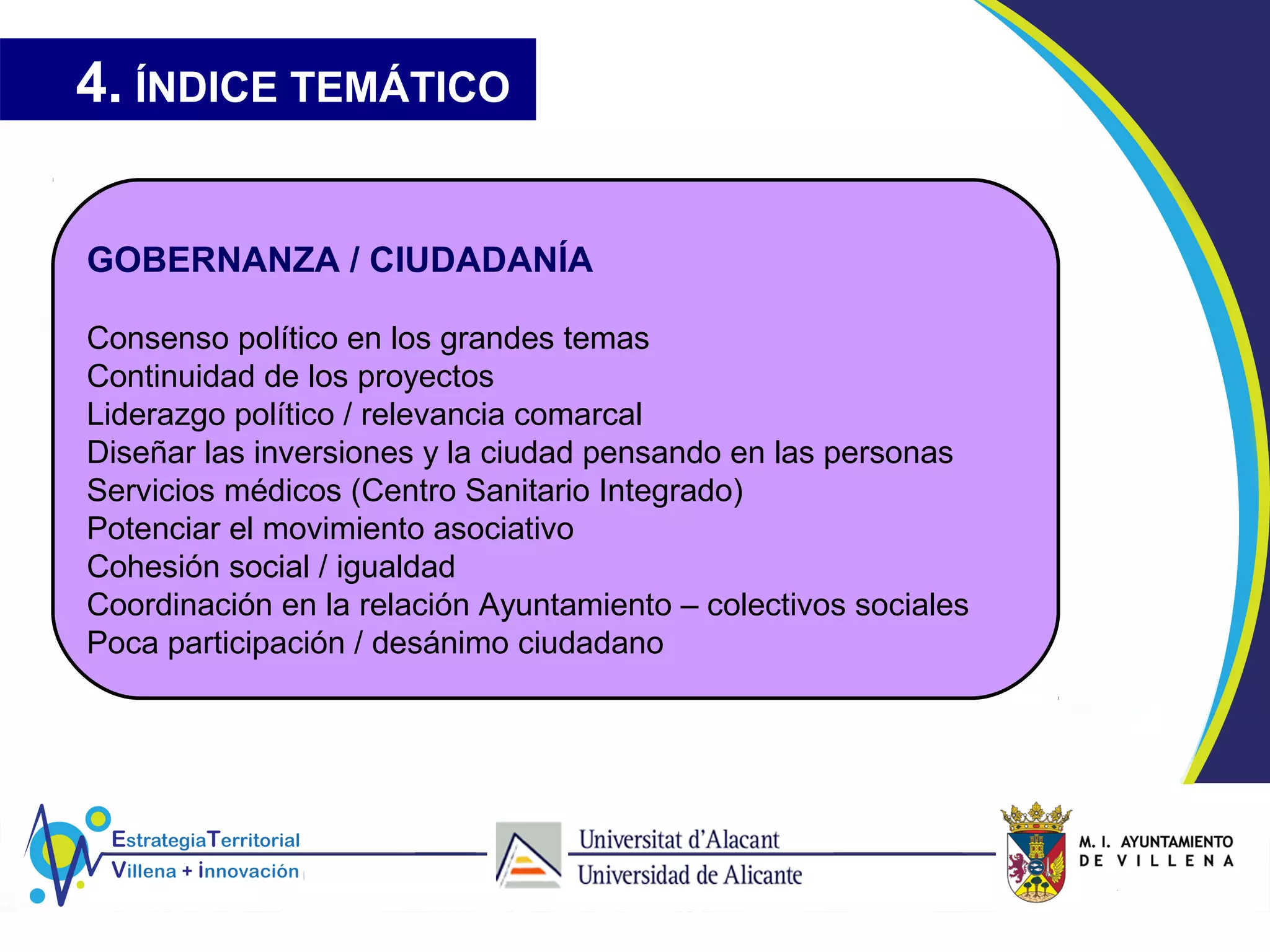 4. ÍNDICE TEMÁTICO
GOBERNANZA / CIUDADANÍA
Consenso político en los grandes temas
Continuidad de los proyectos
Liderazgo político / relevancia comarcal
Diseñar las inversiones y la ciudad pensando en las personas
Servicios médicos (Centro Sanitario Integrado)
Potenciar el movimiento asociativo
Cohesión social / igualdad
Coordinación en la relación Ayuntamiento – colectivos sociales
Poca participación / desánimo ciudadano
 