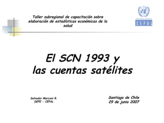 El SCN 1993 y las cuentas satélites Salvador Marconi R. DEPE - CEPAL Santiago de Chile 29 de junio 2007 Taller subregional de capacitación sobre elaboración de estadísticas económicas de la salud 
