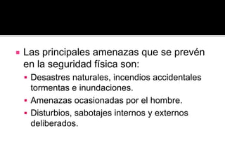    Las principales amenazas que se prevén
    en la seguridad física son:
     Desastres naturales, incendios accidentales
      tormentas e inundaciones.
     Amenazas ocasionadas por el hombre.
     Disturbios, sabotajes internos y externos
      deliberados.
 