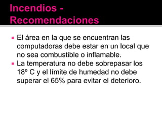    El área en la que se encuentran las
    computadoras debe estar en un local que
    no sea combustible o inflamable.
   La temperatura no debe sobrepasar los
    18º C y el límite de humedad no debe
    superar el 65% para evitar el deterioro.
 
