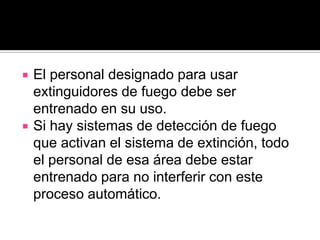    El personal designado para usar
    extinguidores de fuego debe ser
    entrenado en su uso.
   Si hay sistemas de detección de fuego
    que activan el sistema de extinción, todo
    el personal de esa área debe estar
    entrenado para no interferir con este
    proceso automático.
 