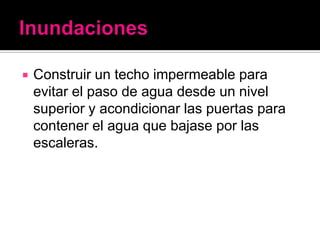    Construir un techo impermeable para
    evitar el paso de agua desde un nivel
    superior y acondicionar las puertas para
    contener el agua que bajase por las
    escaleras.
 