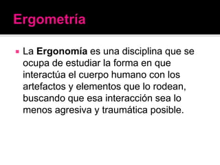    La Ergonomía es una disciplina que se
    ocupa de estudiar la forma en que
    interactúa el cuerpo humano con los
    artefactos y elementos que lo rodean,
    buscando que esa interacción sea lo
    menos agresiva y traumática posible.
 