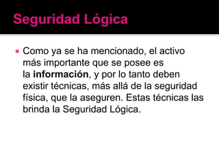    Como ya se ha mencionado, el activo
    más importante que se posee es
    la información, y por lo tanto deben
    existir técnicas, más allá de la seguridad
    física, que la aseguren. Estas técnicas las
    brinda la Seguridad Lógica.
 