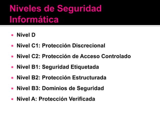    Nivel D
   Nivel C1: Protección Discrecional
   Nivel C2: Protección de Acceso Controlado
   Nivel B1: Seguridad Etiquetada
   Nivel B2: Protección Estructurada
   Nivel B3: Dominios de Seguridad
   Nivel A: Protección Verificada
 