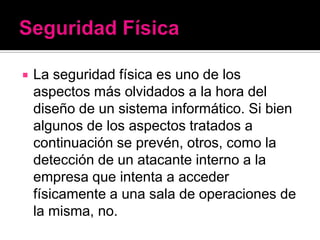    La seguridad física es uno de los
    aspectos más olvidados a la hora del
    diseño de un sistema informático. Si bien
    algunos de los aspectos tratados a
    continuación se prevén, otros, como la
    detección de un atacante interno a la
    empresa que intenta a acceder
    físicamente a una sala de operaciones de
    la misma, no.
 