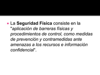    La Seguridad Física consiste en la
    "aplicación de barreras físicas y
    procedimientos de control, como medidas
    de prevención y contramedidas ante
    amenazas a los recursos e información
    confidencial“.
 