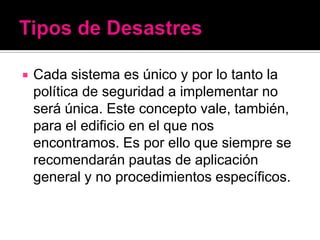    Cada sistema es único y por lo tanto la
    política de seguridad a implementar no
    será única. Este concepto vale, también,
    para el edificio en el que nos
    encontramos. Es por ello que siempre se
    recomendarán pautas de aplicación
    general y no procedimientos específicos.
 