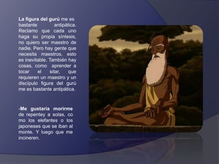 La figura del gurú me es
bastante
antipática.
Reclamo que cada uno
haga su propia síntesis,
no quiero ser maestro de
nadie. Pero hay gente que
necesita maestros, esto
es inevitable. También hay
cosas, como aprender a
tocar
el
sitar,
que
requieren un maestro y un
discípulo figura del gurú
me es bastante antipática.

-Me gustaría morirme
de repentey a solas, co
mo los elefantes o los
japoneses que se iban al
monte. Y luego que me
incineren.

 
