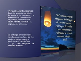 -Soy políticamente moderado,
de centro izquierda, partidario
del pacto y del consenso. He
aprendido que cuando vienen
las palabras con mayúscula:
Patria, Partido, Revolución...
empiezan los crímenes.

Sin embargo, en lo realmente
importante, como el arte de vivir,
uno tiene que ser maestro
de sí mismo. El propio Buda
lo dijo: "Sed lámparas de
vosotros mismos".

 