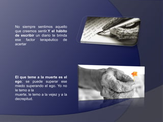 No siempre sentimos aquello
que creemos sentir.Y el hábito
de escribir un diario te brinda
ese factor terapéutico de
acertar

El que teme a la muerte es el
ego; se puede superar ese
miedo superando el ego. Yo no
le temo a la
muerte, le temo a la vejez y a la
decrepitud.

 