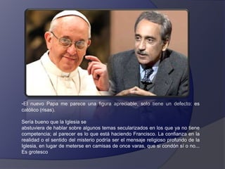 -El nuevo Papa me parece una figura apreciable, solo tiene un defecto: es
católico (risas).
Sería bueno que la Iglesia se
abstuviera de hablar sobre algunos temas secularizados en los que ya no tiene
competencia; al parecer es lo que está haciendo Francisco. La confianza en la
realidad o el sentido del misterio podría ser el mensaje religioso profundo de la
Iglesia, en lugar de meterse en camisas de once varas, que si condón sí o no...
Es grotesco

 