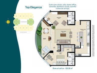 Top  Elegance




                                                                                                                 Prime Elegance
                                                                                                                                           e área de serviço.




Área  privativa  -  102,06  m 2
                                                                                                                                  varanda, banheiro social, cozinha
                                                                                                                                  Suíte com closet, sala, home office,




                                  As áreas são privativas (incluem paredes). Planta ilustrada como sugestão de
                                  decoração. Os móveis e equipamentos não são parte integrante do contrato.
 