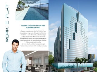 WORK E FLAT



               Trabalhe  e  hospede-se  com  mais  
                      qualidade  de  vida.

                • Espaços moduláveis de 32,67 a 775,68 m² para
               instalação de empresas, clínicas, consultórios ou
                 escritórios • Salas de reunião • Alta tecnologia
                  • Lobby empresarial • Acesso com elevadores
               independentes • Vagas exclusivas para Work/Flat
               • Apartamentos do flat com instalações luxuosas
                          • Administrado pela InterCity
                  • Serviços de alto padrão • Pool para locação
              • Restaurante de primeira linha • Lobby e recepção
 