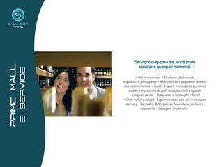 Serviços  pay-per-use.  Você  pode  
prime mall




                      solicitar  a  qualquer  momento.
 e service




                      • Home organizer • Designers de interior,
             arquitetos e paisagistas • Manutenção e pequenos reparos
              dos apartamentos • Saúde & Sport: massagista, personal
                 trainer e instrutores de golf, natação, tênis e squash
                  • Limpeza do lar • Baby sitter e recreação infantil
             • Chef, buffet e adega • Supermercado, pet care e locadora
               delivery • Vestuário & Acessórios: lavanderia, costura e
                           sapataria • Lavagem de veículos.
 