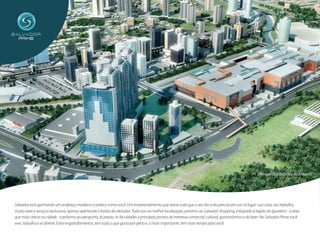 Perspectiva Artística do Entorno




Salvador está ganhando um endereço moderno e prático como você. Um empreendimento que reúne tudo que o seu dia a dia precisa em um só lugar: sua casa, seu trabalho,
muito lazer e serviços exclusivos, apenas apertando o botão do elevador. Tudo isso na melhor localização, próximo ao Salvador Shopping, integrado à região do Iguatemi - a área
que mais cresce na cidade - e próximo ao aeroporto, às praias, às faculdades e principais pontos de interesse comercial, cultural, gastronômico e de lazer. No Salvador Prime você
vive, trabalha e se diverte. Evita engarrafamentos, tem tudo o que gosta por perto e, o mais importante, tem mais tempo para você.
 